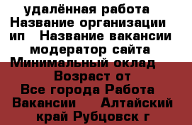 удалённая работа › Название организации ­ ип › Название вакансии ­ модератор сайта › Минимальный оклад ­ 39 500 › Возраст от ­ 18 - Все города Работа » Вакансии   . Алтайский край,Рубцовск г.